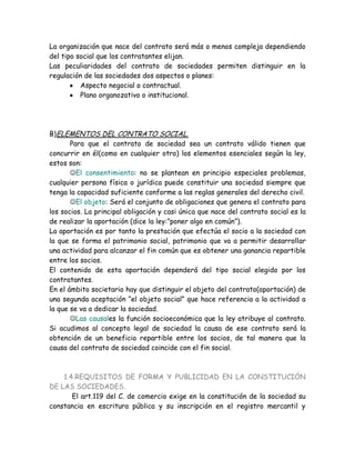 La organización que nace del contrato será más o menos compleja dependiendo
del tipo social que los contratantes elijan.
Las peculiaridades del contrato de sociedades permiten distinguir en la
regulación de las sociedades dos aspectos o planes:
Aspecto negocial o contractual.
Plano organozativo o institucional.
B)ELEMENTOS DEL CONTRATO SOCIAL.
Para que el contrato de sociedad sea un contrato válido tienen que
concurrir en él(como en cualquier otro) los elementos esenciales según la ley,
estos son:
El consentimiento: no se plantean en principio especiales problemas,
cualquier persona física o jurídica puede constituir una sociedad siempre que
tenga la capacidad suficiente conforme a las reglas generales del derecho civil.
El objeto: Será el conjunto de obligaciones que genera el contrato para
los socios. La principal obligación y casi única que nace del contrato social es la
de realizar la aportación (dice la ley:”poner algo en común”).
La aportación es por tanto la prestación que efectúa el socio a la sociedad con
la que se forma el patrimonio social, patrimonio que va a permitir desarrollar
una actividad para alcanzar el fin común que es obtener una ganancia repartible
entre los socios.
El contenido de esta aportación dependerá del tipo social elegido por los
contratantes.
En el ámbito societario hay que distinguir el objeto del contrato(aportación) de
una segunda aceptación “el objeto social” que hace referencia a la actividad a
la que se va a dedicar la sociedad.
Las causales la función socioeconómica que la ley atribuye al contrato.
Si acudimos al concepto legal de sociedad la causa de ese contrato será la
obtención de un beneficio repartible entre los socios, de tal manera que la
causa del contrato de sociedad coincide con el fin social.
1.4.REQUISITOS DE FORMA Y PUBLICIDAD EN LA CONSTITUCIÓN
DE LAS SOCIEDADES.
El art.119 del C. de comercio exige en la constitución de la sociedad su
constancia en escritura pública y su inscripción en el registro mercantil y
 