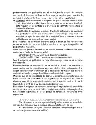 posteriormente su publicación en el BORM(Boletín oficial de registro
mercantil), de la regulación legal se deduce que se requiere para constituir la
sociedad el ampliamiento de un requisito de forma y otro de publicidad:
 De forma: hace referencia a la exigencia de que el contrato social se eleve
a escritura pública, actúa a favor de los propios socios ya que a través de
este requisito se da certeza a la existencia del contrato y sobre todo al
contenido del mismo.
 De publicidad: El legislador la exige a través del instrumento de publicidad
más perfecto que existe que es el registro, con la inscripción registral de la
sociedad se logra la publicidad de la sociedad(darla a conocer a todos)
publicidad que sería inviable por otros medios.
Esta exigencia de inscripción registral actúa a favor de los terceros que
entren en contacto con la sociedad y tambien se persigue la seguridad del
propio tráfico mercantil.
De lo expuesto podemos afirmar que en nuestro derecho se establece un doble
control en la fundación de una sociedad:
CONTROL NOTARIAL: Existencia de escritura pública.
CONTROL REGISTRAL: Inscripción en el registro mercantil.
Pero la exigencia de publicidad no tiene el mismo significado en los distintos
tipos sociales.
En las sociedades de personalista: de los art.117 y 119 del C. de comercio se
puede derivar que los requisitos de escritura pública e inscripción registral se
exigen para la regular constitución de la sociedad de tal manera que existe la
sociedad personalista aunque la califiquemos de sociedad irregular.
Mientras que en las sociedades de capital la exigencia de escritura pública
tiene carácter “ad solemnitem” lo que significa que la exigencia de forma es
elemento esencial del contrato de sociedad. Así lo establecen el art.7.1 de la
ley de SA y el art.5 de la ley de responsabilidad limitada.
En cuanto a la exigencia de publicidad la inscripción registral en las sociedades
de capital tiene carácter constitutivo, es decir que sin inscripción registral no
hay sociedad capitalista. Y es así porque lo establecen sus propias leyes
especificas.
1.5.PERSONALIDAD JURIDICA(personificación) DE LA SOCIEDAD.
El C. de comercio reconoce personalidad jurídica a todas las sociedades
mercantiles. Reconocer que la sociedad es personalista significa que:
1.La sociedad es un sujeto titular de derechos y obligaciones(por ello es
un tercer sujeto actuante en el tráfico).
 
