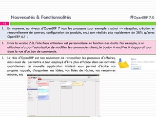 Nouveautés & Fonctionnalités

#OpenERP 7.0

12

1. En moyenne, au niveau d’OpenERP 7 tous les processus (par exemple : achat → réception, création et
renouvellement de contrats, configuration de produits, etc.) sont réalisés plus rapidement de 38% qu'avec
OpenERP 6.1 ;
1. Dans la version 7.0, l'interface utilisateur est personnalisée en fonction des droits. Par exemple, si un
utilisateur n'a pas l'autorisation de modifier les commandes clients, le bouton « modifier » n'apparaît pas
dans la vue d'un bon de commande.
1. Le rôle d'OpenERP est non seulement de rationaliser les processus d'affaires,
mais aussi de permettre à tout employé d'être plus efficace dans ses activités
quotidiennes. La nouvelle application «notes» vous permet d'écrire vos
propres rappels, d'organiser vos idées, vos listes de tâches, vos rencontres
minutes, etc

 