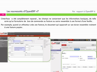Les nouveautés d’OpenERP v7

Par rapport à OpenERP 6

13

L’interface a été complètement repensé , les champs ne concernent que les informations basiques, de telle
sorte qu’un formulaire de bon de commande ou facture ou autre ressemble à une format d’une feuille .
Par exemple, quand un utilisateur crée une facture, le document qui apparaît sur son écran ressemble vraiment
à une facture papier.

 