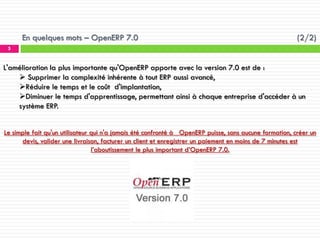 En quelques mots – OpenERP 7.0

(2/2)

5

L'amélioration la plus importante qu'OpenERP apporte avec la version 7.0 est de :
 Supprimer la complexité inhérente à tout ERP aussi avancé,
Réduire le temps et le coût d'implantation,
Diminuer le temps d'apprentissage, permettant ainsi à chaque entreprise d'accéder à un
système ERP.
Le simple fait qu'un utilisateur qui n'a jamais été confronté à OpenERP puisse, sans aucune formation, créer un
devis, valider une livraison, facturer un client et enregistrer un paiement en moins de 7 minutes est
l’aboutissement le plus important d’OpenERP 7.0.

 