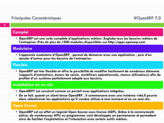 Principales Caractéristiques

#OpenERP 7.0

6

Complet
• OpenERP est une suite complète d’applications métiers .Englobe tous les besoins métiers de
l’entreprise .Près de plus de 1500 modules disponibles sur http://apps.openerp.com

Modulaire
• L’approche modulaire d’OpenERP , permet de démarrer avec une application , puis d’en
ajouter d’autres pour les besoins de l’entreprise.

Flexible
• OpenERP est très flexible et offre la possibilité de modifier facilement de nombreux éléments
(rapports d'extractions, écrans de saisie, workflows opérationnels, menus utilisateurs) afin de
profiter d’un système parfaitement adapté aux besoins.

Installation en un clic
• OpenERP7 est construit comme un portail avec applications intégrées.
• De ce fait, quand un client lance OpenERP , il commencera avec une instance vide.Il pourra
alors sélectionner les applications qu’il voudra utiliser à tout moment et en un seul clic.

Open Source
• OpenERP est en effet un logiciel Open Source sous licence AGPL. Grâce à la communauté
active, de nombreuses APIs ou programmes sont développés en permanence et permettent
ainsi de faciliter l’exploitation et l’interaction avec certain outils métiers.

 