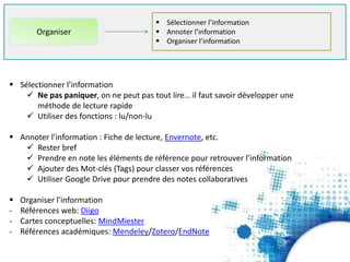  Sélectionner l’information
 Annoter l’information
 Organiser l’information
Organiser
 Sélectionner l’information
 Ne pas paniquer, on ne peut pas tout lire… il faut savoir développer une
méthode de lecture rapide
 Utiliser des fonctions : lu/non-lu
 Annoter l’information : Fiche de lecture, Envernote, etc.
 Rester bref
 Prendre en note les éléments de référence pour retrouver l’information
 Ajouter des Mot-clés (Tags) pour classer vos références
 Utiliser Google Drive pour prendre des notes collaboratives
 Organiser l’information
- Références web: Diigo
- Cartes conceptuelles: MindMeister
- Références académiques: Mendeley/Zotero/EndNote
 