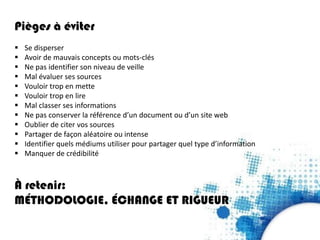 Pièges à éviter
 Se disperser
 Avoir de mauvais concepts ou mots-clés
 Ne pas identifier son niveau de veille
 Mal évaluer ses sources
 Vouloir trop en mette
 Vouloir trop en lire
 Mal classer ses informations
 Ne pas conserver la référence d’un document ou d’un site web
 Oublier de citer vos sources
 Partager de façon aléatoire ou intense
 Identifier quels médiums utiliser pour partager quel type d’information
 Manquer de crédibilité
À retenir:
MÉTHODOLOGIE, ÉCHANGE ET RIGUEUR
 