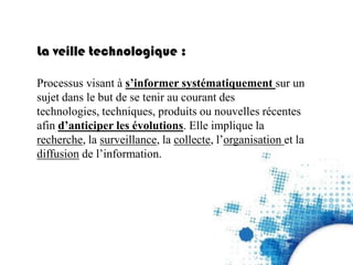 La veille technologique :
Processus visant à s’informer systématiquement sur un
sujet dans le but de se tenir au courant des
technologies, techniques, produits ou nouvelles récentes
afin d’anticiper les évolutions. Elle implique la
recherche, la surveillance, la collecte, l’organisation et la
diffusion de l’information.
 