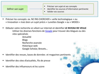 Préciser son sujet et ses concepts
 Identifier les sources d’information pertinente
 Valider vos sources
Définir son sujet
 Préciser les concepts: ex. NE PAS CHERCHER « veille technologique » ou
« Innovation » mais bien un sujet précis « Lunettes Google » ou « MOOC»
 Débuter votre recherche en allant sur internet et identifier LE NIVEAU DE VEILLE
Utiliser les diverses fonctions de Google pour trouver des blogues ou des
sites spécialisés
Actualité
Blogs
Recherche avancée
Historique web
Google Scholar, Brevets…
 Identifier des revues, bases de données et magazines pertinents
 Identifier des sites d’actualités, fils de presse
 Identifier des influenceurs et les suivre
 