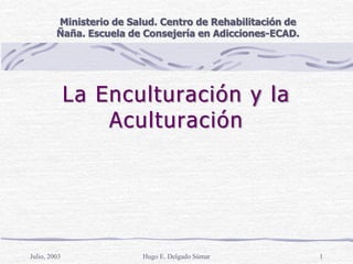 La Enculturación y la
Aculturación
Julio, 2003 Hugo E. Delgado Súmar 1
Ministerio de Salud. Centro de Rehabilitación de
Ñaña. Escuela de Consejería en Adicciones-ECAD.
 