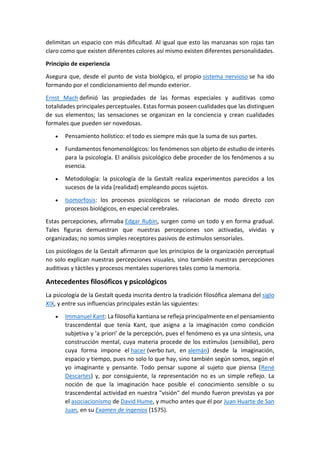 delimitan un espacio con más dificultad. Al igual que esto las manzanas son rojas tan
claro como que existen diferentes colores así mismo existen diferentes personalidades.
Principio de experiencia
Asegura que, desde el punto de vista biológico, el propio sistema nervioso se ha ido
formando por el condicionamiento del mundo exterior.
Ernst Mach definió las propiedades de las formas especiales y auditivas como
totalidades principales perceptuales. Estas formas poseen cualidades que las distinguen
de sus elementos; las sensaciones se organizan en la conciencia y crean cualidades
formales que pueden ser novedosas.
 Pensamiento holístico: el todo es siempre más que la suma de sus partes.
 Fundamentos fenomenológicos: los fenómenos son objeto de estudio de interés
para la psicología. El análisis psicológico debe proceder de los fenómenos a su
esencia.
 Metodología: la psicología de la Gestalt realiza experimentos parecidos a los
sucesos de la vida (realidad) empleando pocos sujetos.
 Isomorfosis: los procesos psicológicos se relacionan de modo directo con
procesos biológicos, en especial cerebrales.
Estas percepciones, afirmaba Edgar Rubin, surgen como un todo y en forma gradual.
Tales figuras demuestran que nuestras percepciones son activadas, vívidas y
organizadas; no somos simples receptores pasivos de estímulos sensoriales.
Los psicólogos de la Gestalt afirmaron que los principios de la organización perceptual
no solo explican nuestras percepciones visuales, sino también nuestras percepciones
auditivas y táctiles y procesos mentales superiores tales como la memoria.
Antecedentes filosóficos y psicológicos
La psicología de la Gestalt queda inscrita dentro la tradición filosófica alemana del siglo
XIX, y entre sus influencias principales están las siguientes:
 Immanuel Kant: La filosofía kantiana se refleja principalmente en el pensamiento
trascendental que tenía Kant, que asigna a la imaginación como condición
subjetiva y 'a priori' de la percepción, pues el fenómeno es ya una síntesis, una
construcción mental, cuya materia procede de los estímulos (sensibilia), pero
cuya forma impone el hacer (verbo tun, en alemán) desde la imaginación,
espacio y tiempo, pues no solo lo que hay, sino también según somos, según el
yo imaginante y pensante. Todo pensar supone al sujeto que piensa (René
Descartes) y, por consiguiente, la representación no es un simple reflejo. La
noción de que la imaginación hace posible el conocimiento sensible o su
trascendental actividad en nuestra "visión" del mundo fueron previstas ya por
el asociacionismo de David Hume, y mucho antes que él por Juan Huarte de San
Juan, en su Examen de ingenios (1575).
 