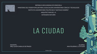 LA CIUDAD
Octubre, 2023
REPÚBLICA BOLIVARIANA DE VENEZUELA
MINISTERIO DEL PODER POPULAR PARA LA EDUCACIÓN UNIVERSITARIA CIENCIA Y TECNOLOGÍA
INSTITUTO UNIVERSITARIO POLITÉCNICO “SANTIAGO MARIÑO”
ARQUITECTURA ESC. 41
EXTENSIÓN MATURÍN
DOCENTE:
ARQ. GLADYS ARAUJO DE PRADO
ALUMNA:
ANA FIGUERAS C.I.27476203
 