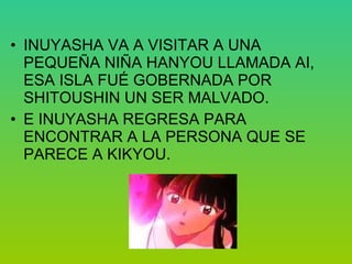 INUYASHA VA A VISITAR A UNA PEQUEÑA NIÑA HANYOU LLAMADA AI, ESA ISLA FUÉ GOBERNADA POR  SHITOUSHIN UN SER MALVADO. E INUYASHA REGRESA PARA ENCONTRAR A LA PERSONA QUE SE PARECE A KIKYOU.  