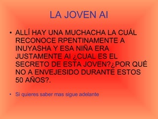 LA JOVEN AI ALLÍ HAY UNA MUCHACHA LA CUÁL RECONOCE RPENTINAMENTE A INUYASHA Y ESA NIÑA ERA JUSTAMENTE AI ¿CUAL ES EL SECRETO DE ESTA JOVEN?¿POR QUÉ NO A ENVEJESIDO DURANTE ESTOS 50 AÑOS?.  Si quieres saber mas sigue adelante 