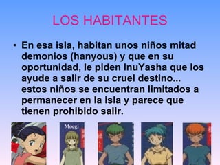 LOS HABITANTES En esa isla, habitan unos niños mitad demonios (hanyous) y que en su oportunidad, le piden InuYasha que los ayude a salir de su cruel destino... estos niños se encuentran limitados a permanecer en la isla y parece que tienen prohibido salir.   