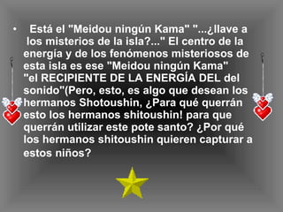 Está el "Meidou ningún Kama" "...¿llave a  los misterios de la isla?..." El centro de la  energía y de los fenómenos misteriosos de  esta isla es ese "Meidou ningún Kama" "el RECIPIENTE DE LA ENERGÍA DEL del sonido"(Pero, esto, es algo que desean los hermanos Shotoushin, ¿Para qué querrán esto los hermanos shitoushin! para que querrán utilizar este pote santo? ¿Por qué los hermanos shitoushin quieren capturar a estos niños?   