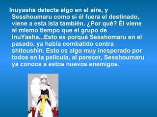 Inuyasha detecta algo en el aire, y Sesshoumaru como si él fuera el destinado,  viene a esta isla también. ¿Por qué? Él viene al mismo tiempo que el grupo de InuYasha...Esto es porqué Sesshomaru en el pasado, ya había combatido contra shitoushin. Esto es algo muy inesperado por todos en la película, al parecer, Sesshoumaru ya conoce a estos nuevos enemigos. 