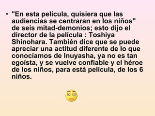 "En esta película, quisiera que las audiencias se centraran en los niños" de seis mitad-demonios; esto dijo el director de la película : Toshiya Shinohara. También dice que se puede apreciar una actitud diferente de lo que conocíamos de Inuyasha, ya no es tan egoísta, y se vuelve confiable y el héroe de los niños, para está película, de los 6 niños. 