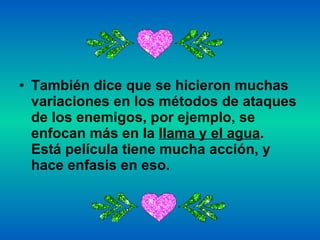 También dice que se hicieron muchas variaciones en los métodos de ataques de los enemigos, por ejemplo, se enfocan más en la  llama y el agua . Está película tiene mucha acción, y hace enfasis en eso.    