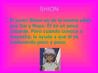SHION El joven Shion es de la misma edad que Dai y Royu. Él es un poco cobarde. Pero cuando conoce a Inuyasha, le ayuda a que él va madurando poco a poco. 