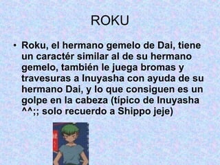ROKU Roku, el hermano gemelo de Dai, tiene un caractér similar al de su hermano gemelo, también le juega bromas y travesuras a Inuyasha con ayuda de su hermano Dai, y lo que consiguen es un golpe en la cabeza (típico de Inuyasha ^^;; solo recuerdo a Shippo jeje)   