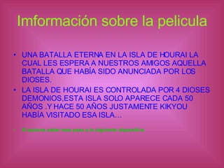 Imformación sobre la pelicula UNA BATALLA ETERNA EN LA ISLA DE HOURAI LA CUAL LES ESPERA A NUESTROS AMIGOS AQUELLA BATALLA QUE HABÍA SIDO ANUNCIADA POR LOS DIOSES. LA ISLA DE HOURAI ES CONTROLADA POR 4 DIOSES DEMONIOS,ESTA ISLA SOLO APARECE CADA 50 AÑOS .Y HACE 50 AÑOS JUSTAMENTE KIKYOU HABÍA VISITADO ESA ISLA… Si quieres saber mas pasa a la siguiente diapositiva 