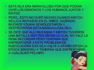 ESTA ISLA ERA MARAVILLOSA POR QUE PODÍAN VIVIR LOS DEMONIOS Y LOS HUMANOS JUNTOS Y EN PAZ. PERO...ESTO NO DURÓ MUCHO.CUANDO KIKYOU SELLÓ A INUYASHA EN EL ÁRBOL SAGRADO MUCHOS YOUKAI SE MOLESTARON Y DESTRUYERON ESTA MARAVILLOSA ISLA. SE DICE QUE ALLÍ INUYASHA Y KIKYOU TUVIERON UNA BATALLA MUY DOLOROSA LA CUAL NO VALE LA PENA RECORDAR PERO TENDRÁN QUE ENFRENTARSE A ESTE PROBLEMA DE NUEVO.AHORA ESA ISLA VULVE A APARECER EN LA EPOCA SENGOKU Y TENDRÁN QUE ENFRENTARSE A CUALQUIER PELIGRO. 