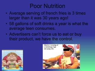 Poor Nutrition Average serving of french fries is 3 times larger than it was 30 years ago! 58 gallons of soft drinks a year is what the average teen consumes. Advertisers can’t force us to eat or buy their product, we have the control. 