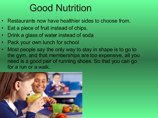 Good Nutrition Restaurants now have healthier sides to choose from. Eat a piece of fruit instead of chips. Drink a glass of water instead of soda Pack your own lunch for school Most people say the only way to stay in shape is to go to the gym, and that memberships are too expensive, all you need is a good pair of running shoes. So that you can go for a run or a walk. 