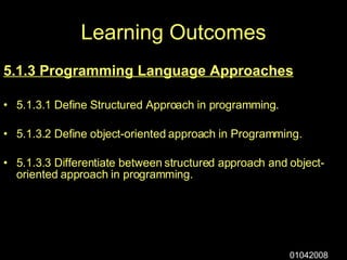 Learning Outcomes 5.1.3 Programming Language Approaches 5.1.3.1 Define Structured Approach in programming. 5.1.3.2 Define object-oriented approach in Programming. 5.1.3.3 Differentiate between structured approach and object-oriented approach in programming. 01042008 