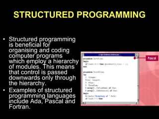 STRUCTURED PROGRAMMING Structured programming is beneficial for organising and coding computer programs which employ a hierarchy of modules. This means that control is passed downwards only through the hierarchy. Examples of structured programming languages include Ada, Pascal and Fortran. 