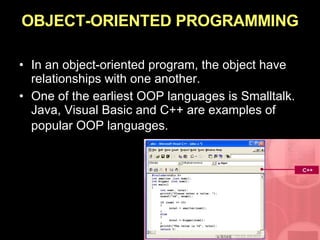 OBJECT-ORIENTED PROGRAMMING In an object-oriented program, the object have relationships with one another. One of the earliest OOP languages is Smalltalk. Java, Visual Basic and C++ are examples of popular OOP languages.   