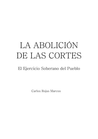 LA ABOLICIÓN
    DE LAS CORTES
    El Ejercicio Soberano del Pueblo




          Carlos Rojas Marcos

 
 