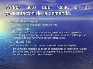 Primer acto que recae a la presentacion de la demanda. Auto de desechamiento. Cuando es notoriamente improcedente. Auto Aclaratorio. Dispone de 5 dias  para subsanar omisiones o corregirse los defectos que contenga la demanda; si no se aclara a tiempo, se apercibe de que se tendra por no interpuesta Auto de admision. Cuando la demanda cumple todos los requisitos legales En el mismo acuerdo se turna el expediente al Ministerio Publico por el termino de 10 dias para que emita su opinion.( Que se conceda, se niegue o se sobresea) 