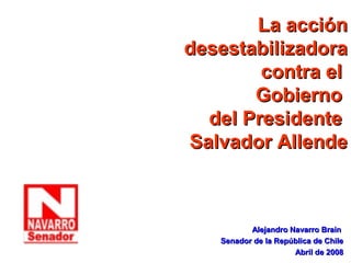 La acción
desestabilizadora
        contra el
       Gobierno
  del Presidente
Salvador Allende



          Alejandro Navarro Brain
   Senador de la República de Chile
                     Abril de 2008
 