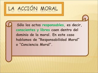Sólo los actos  responsables,  es decir,  conscientes y libres  caen dentro del dominio de la moral. En este caso hablamos de “Responsabilidad Moral” o “Conciencia Moral”.  