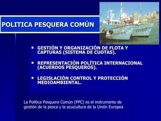 POLITICA PESQUERA COMÚN GESTIÓN Y ORGANIZACIÓN DE FLOTA Y CAPTURAS (SISTEMA DE CUOTAS). REPRESENTACIÓN POLÍTICA INTERNACIONAL (ACUERDOS PESQUEROS). LEGISLACIÓN CONTROL Y PROTECCIÓN MEDIOAMBIENTAL. La Política Pesquera Común (PPC) es el instrumento de gestión de la pesca y la acuicultura de la Unión Europea  