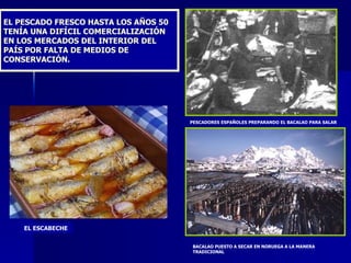 EL PESCADO FRESCO HASTA LOS AÑOS 50 TENÍA UNA DIFÍCIL COMERCIALIZACIÓN EN LOS MERCADOS DEL INTERIOR DEL PAÍS POR FALTA DE MEDIOS DE CONSERVACIÓN. PESCADORES ESPAÑOLES PREPARANDO EL BACALAO PARA SALAR BACALAO PUESTO A SECAR EN NORUEGA A LA MANERA TRADICIONAL EL ESCABECHE 