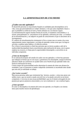 LA ADMINISTRACION DE UNO MISMO


¿Cuáles son mis aptitudes?
El desarrollo personas es mayormente forjado en cualidades para desempeñarse en la
vida, cosas que personalmente en verdad dominas y a las que estas empeñado a hacer y
que es probable te conllevan al éxito y bueno almenos no a un fracaso seguro.
La retroinformación sugiere muchas formas de acción, el estudiarse conociéndose a si
mismo, principalmente en concentrarse en las aptitudes, esforzarse por estas y el análisis
de la retroinformación; y así adquirir un grado de conocimientos el que te descartara de la
incompetencia.
EL análisis de retroalimentación ciertamente te lleva a tomar mas en cuenta a las cosas
supuestamente menos importantes y así dejas de aprender ciertas cosas que a la larga te
servirán o cambiar malos hábitos y la falta de cortesía.
Por si bien el conocimiento es fasto hay personas que en inicios ayudan a salir de la
mediocridad desempeñarte hacia conocimientos para realización de tareas, eres tu quien
empleas tus recursos, te forjas para la superioridad al desempeño y convertirte en un
individuo competente.

¿Cómo me desempeño?
Es la realización después del estudio de cuales son mis aptitudes y si bien hay personas
que trabajan en formas que no son suyas y garantizan el no desempeño, aunque la historia
educativa desde sus comienzos no ayuden tanto con el hecho de que aprender todos una
forma la realización de tareas.
Ciertos rasgos de la personalidad suelen determinar la manera de cómo uno alcanza los
resultados y que si la persona es innata o adquirida ciertamente es encontrado antes desde
que esta este ya realizando su trabajo.

¿Soy Lector u oyente?
Muy pocas personas saben que ciertamente hay lectores, oyentes y otras muy pocas son
ambas cosas y que un oyente se pude convertir (no se los puede convertir) en un lector
competente o viceversa en una escasa probabilidad y que en el intento arriesgado de esto
pasaran por graves perjuicios emocionales y no van a realizarse ni van a realizar logros.

¿Cómo aprendo?
El como se desempeña es la manera del como uno aprende y no forjado a un sistema
único para muchos inicios de aprendizajes.
 