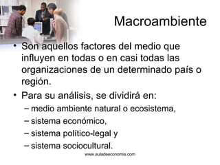 Macroambiente Son aquellos factores del medio que influyen en todas o en casi todas las organizaciones de un determinado país o región.  Para su análisis, se dividirá en: medio ambiente natural o ecosistema, sistema económico, sistema político-legal y sistema sociocultural. www.auladeeconomia.com 