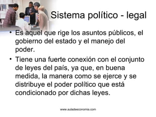 Sistema político - legal Es aquel que rige los asuntos públicos, el gobierno del estado y el manejo del poder.  Tiene una fuerte conexión con el conjunto de leyes del país, ya que, en buena medida, la manera como se ejerce y se distribuye el poder político que está condicionado por dichas leyes.  www.auladeeconomia.com 