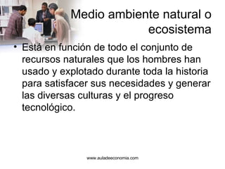 Medio ambiente natural o ecosistema Está en función de todo el conjunto de recursos naturales que los hombres han usado y explotado durante toda la historia para satisfacer sus necesidades y generar las diversas culturas y el progreso tecnológico. www.auladeeconomia.com 