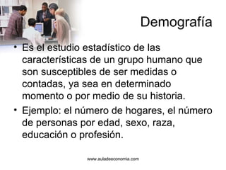 Demografía Es el estudio estadístico de las características de un grupo humano que son susceptibles de ser medidas o contadas, ya sea en determinado momento o por medio de su historia.  Ejemplo: el número de hogares, el número de personas por edad, sexo, raza, educación o profesión.  www.auladeeconomia.com 