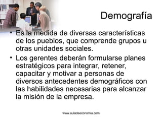 Demografía Es la medida de diversas características de los pueblos, que comprende grupos u otras unidades sociales.  Los gerentes deberán formularse planes estratégicos para integrar, retener, capacitar y motivar a personas de diversos antecedentes demográficos con las habilidades necesarias para alcanzar la misión de la empresa.  www.auladeeconomia.com 