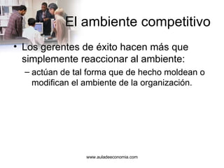 El ambiente competitivo Los gerentes de éxito hacen más que simplemente reaccionar al ambiente: actúan de tal forma que de hecho moldean o modifican el ambiente de la organización. www.auladeeconomia.com 