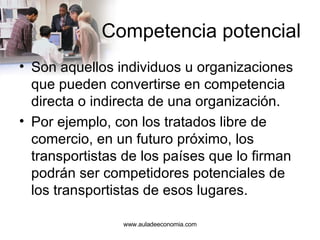 Competencia potencial Son aquellos individuos u organizaciones que pueden convertirse en competencia directa o indirecta de una organización.  Por ejemplo, con los tratados libre de comercio, en un futuro próximo, los transportistas de los países que lo firman podrán ser competidores potenciales de los transportistas de esos lugares. www.auladeeconomia.com 