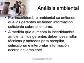 Análisis ambiental Por incertidumbre ambiental se entiende que los gerentes no tienen información suficiente sobre el entorno. A medida que aumenta la incertidumbre ambiental, los gerentes deben desarrollar técnicas y métodos para recopilar, seleccionar e interpretar información acerca del ambiente. www.auladeeconomia.com 