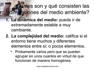 ¿Cuáles son y qué consisten las dimensiones del medio ambiente? La dinámica del medio:  puede ir de extremadamente estable a muy cambiante. La complejidad del medio:  califica si el entorno tiene muchos y diferentes elementos entre sí; o pocos elementos. Probamente varios pero que se pueden agrupar en unos cuantos en virtud de que funcionan de manera homogénea. www.auladeeconomia.com 