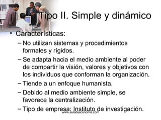 Tipo II. Simple y dinámico Características: No utilizan sistemas y procedimientos formales y rígidos. Se adapta hacia el medio ambiente al poder de compartir la visión, valores y objetivos con los individuos que conforman la organización. Tiende a un enfoque humanista. Debido al medio ambiente simple, se favorece la centralización. Tipo de empresa: Instituto de investigación. www.auladeeconomia.com 