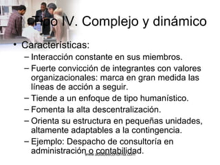Tipo IV. Complejo y dinámico Características: Interacción constante en sus miembros. Fuerte convicción de integrantes con valores organizacionales: marca en gran medida las líneas de acción a seguir. Tiende a un enfoque de tipo humanístico. Fomenta la alta descentralización. Orienta su estructura en pequeñas unidades, altamente adaptables a la contingencia. Ejemplo: Despacho de consultoría en administración o contabilidad. www.auladeeconomia.com 