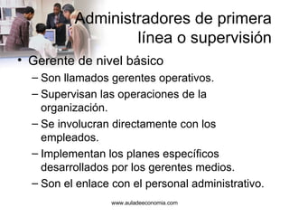 Administradores de primera  línea o supervisión Gerente de nivel básico Son llamados gerentes operativos. Supervisan las operaciones de la organización. Se involucran directamente con los empleados. Implementan los planes específicos desarrollados por los gerentes medios. Son el enlace con el personal administrativo. www.auladeeconomia.com 