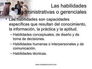 Las habilidades administrativas o gerenciales Las habilidades son capacidades específicas que resultan del conocimiento, la información, la práctica y la aptitud. Habilidades conceptuales, de diseño y de toma de decisiones. Habilidades humanas o interpersonales y de comunicación. Habilidades técnicas. www.auladeeconomia.com 