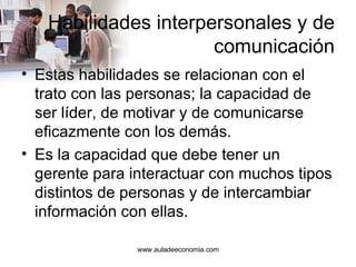 Habilidades interpersonales y de comunicación Estas habilidades se relacionan con el trato con las personas; la capacidad de ser líder, de motivar y de comunicarse eficazmente con los demás. Es la capacidad que debe tener un gerente para interactuar con muchos tipos distintos de personas y de intercambiar información con ellas. www.auladeeconomia.com 